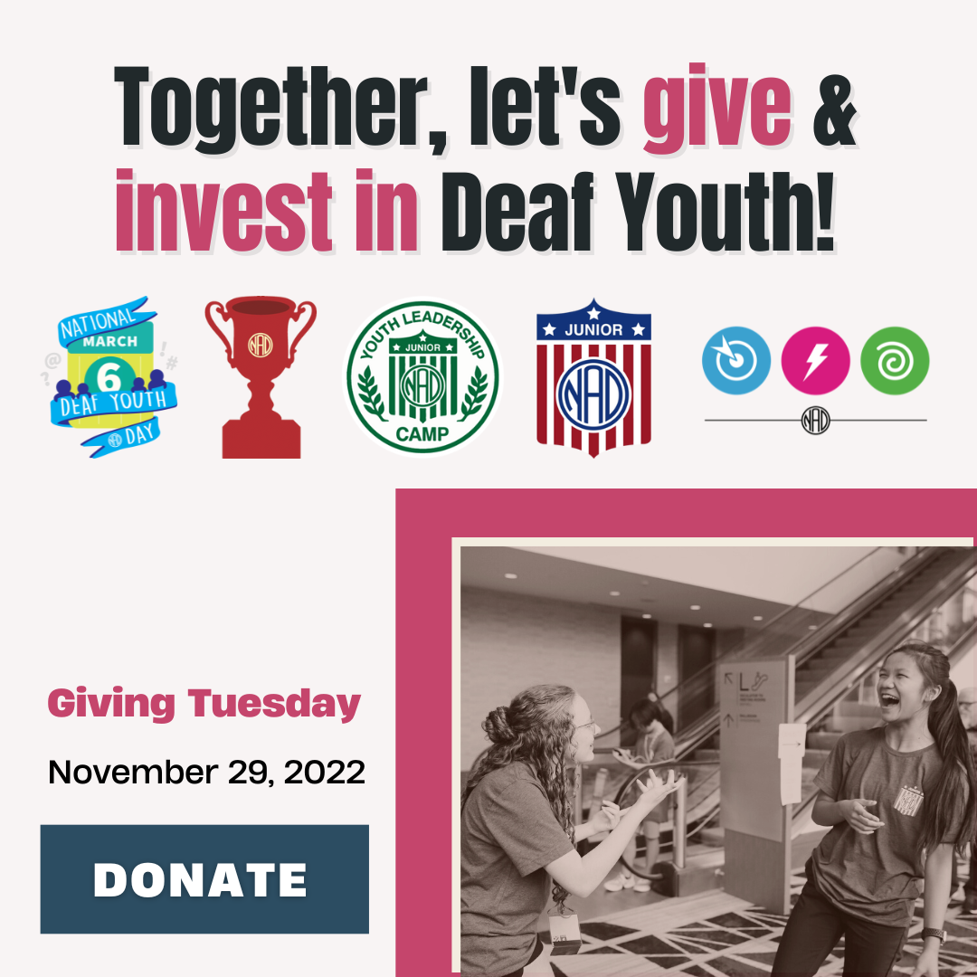 Together, let's give & invest in Deaf Youth! [There are five logos below the title. Left to right: National Deaf Youth Day on March 6, NAD trophy representing NAD College Bowl, Youth Leadership Camp, Junior NAD, three icons (dart, lightning, @) representing Pitch Competition.] Middle of image: left side text - 'Giving Tuesday, November 29, 2022 with DONATE button; right side - image of two people standing in front of escalator. Left person is a young lady gesturing to her left towards another person. Right person is a young lady laughing.  