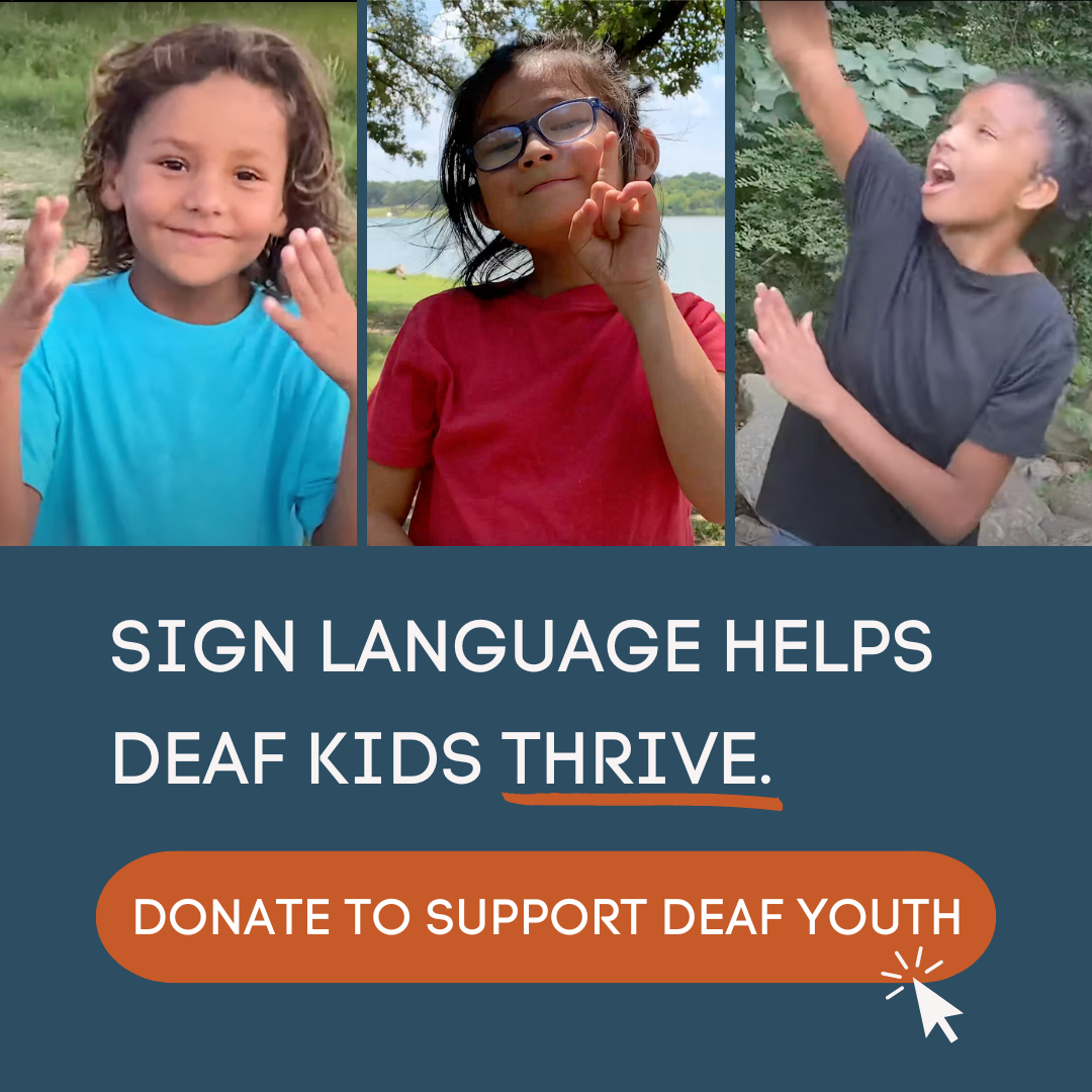 [Text] Sign Language Helps Deaf Kids Thrive.

[Graphic button] Donate to Support Deaf Youth 

[Image] 3 pics side by side of young children